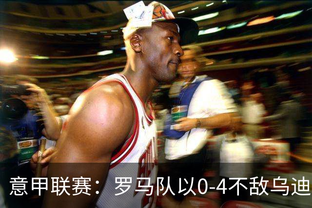 意甲联赛：罗马队以0-4不敌乌迪内斯，穆里尼奥面临赛季首败